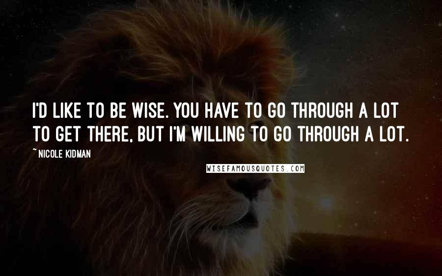 Nicole Kidman Quotes: I'd like to be wise. You have to go through a lot to get there, but I'm willing to go through a lot.