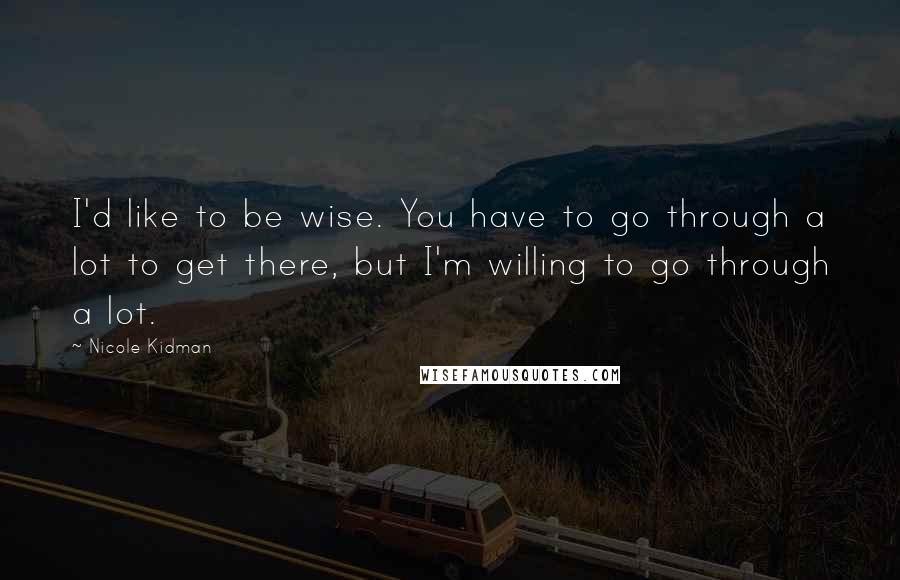 Nicole Kidman Quotes: I'd like to be wise. You have to go through a lot to get there, but I'm willing to go through a lot.