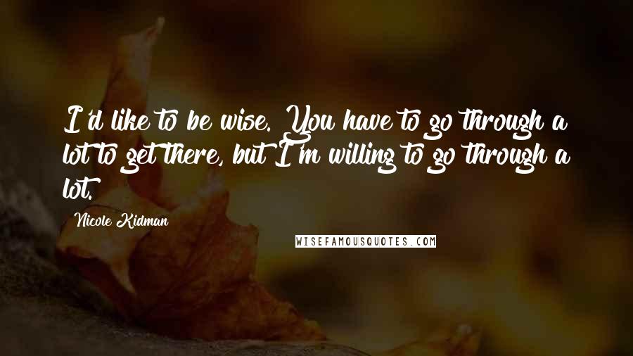 Nicole Kidman Quotes: I'd like to be wise. You have to go through a lot to get there, but I'm willing to go through a lot.