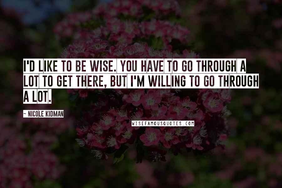 Nicole Kidman Quotes: I'd like to be wise. You have to go through a lot to get there, but I'm willing to go through a lot.