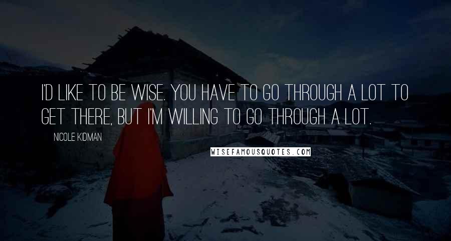 Nicole Kidman Quotes: I'd like to be wise. You have to go through a lot to get there, but I'm willing to go through a lot.