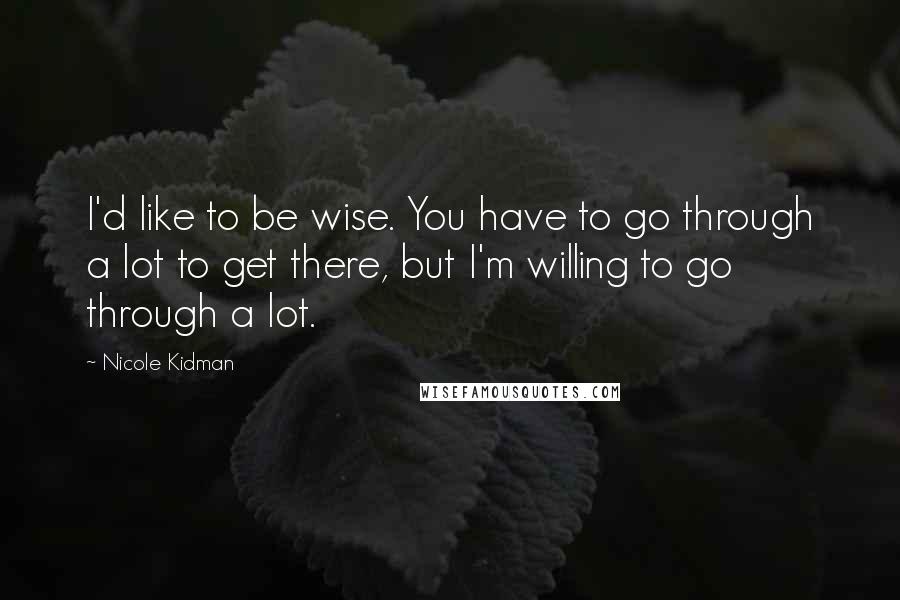 Nicole Kidman Quotes: I'd like to be wise. You have to go through a lot to get there, but I'm willing to go through a lot.