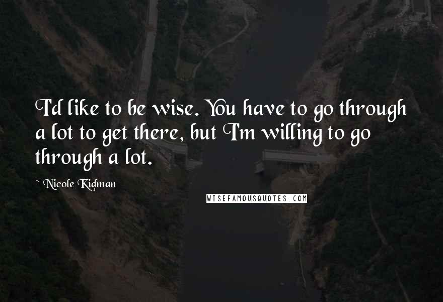 Nicole Kidman Quotes: I'd like to be wise. You have to go through a lot to get there, but I'm willing to go through a lot.