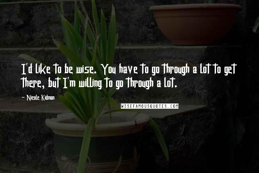 Nicole Kidman Quotes: I'd like to be wise. You have to go through a lot to get there, but I'm willing to go through a lot.