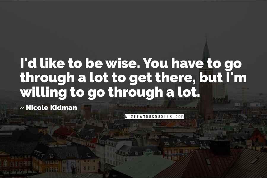 Nicole Kidman Quotes: I'd like to be wise. You have to go through a lot to get there, but I'm willing to go through a lot.