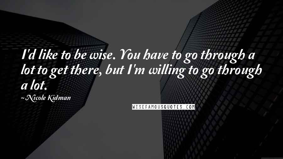 Nicole Kidman Quotes: I'd like to be wise. You have to go through a lot to get there, but I'm willing to go through a lot.