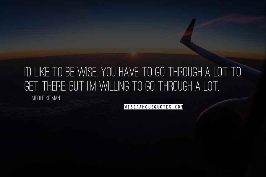 Nicole Kidman Quotes: I'd like to be wise. You have to go through a lot to get there, but I'm willing to go through a lot.