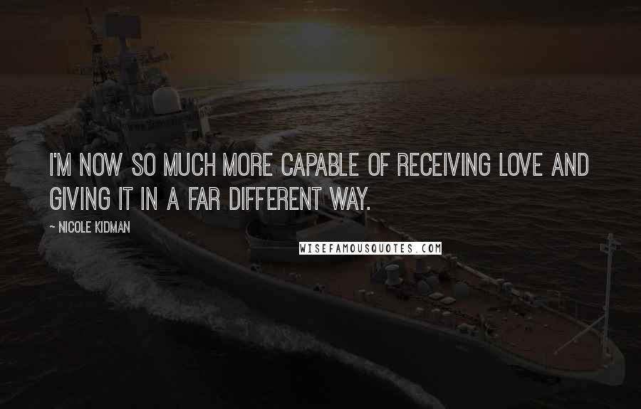 Nicole Kidman Quotes: I'm now so much more capable of receiving love and giving it in a far different way.