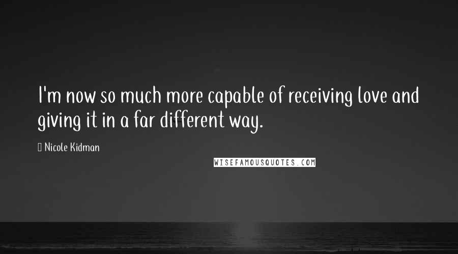 Nicole Kidman Quotes: I'm now so much more capable of receiving love and giving it in a far different way.