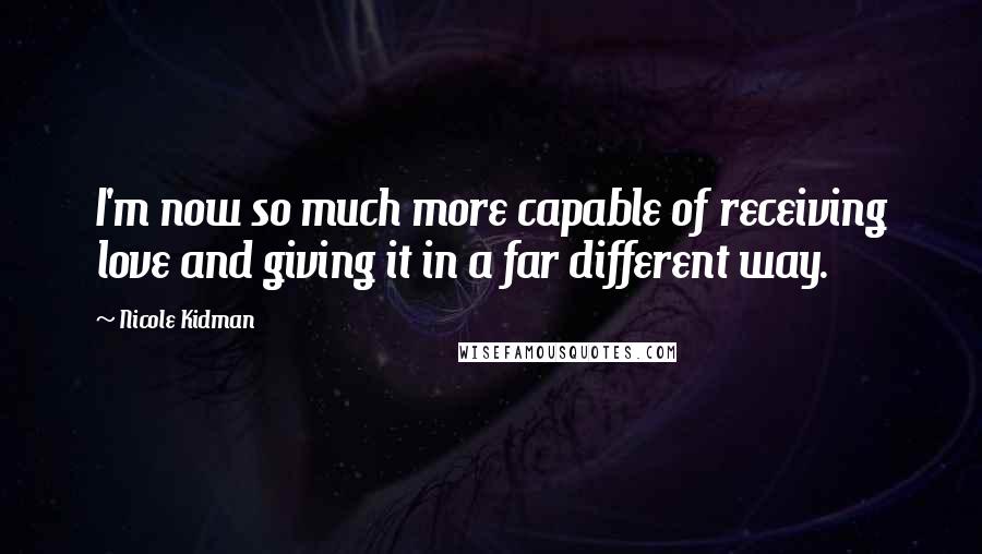 Nicole Kidman Quotes: I'm now so much more capable of receiving love and giving it in a far different way.