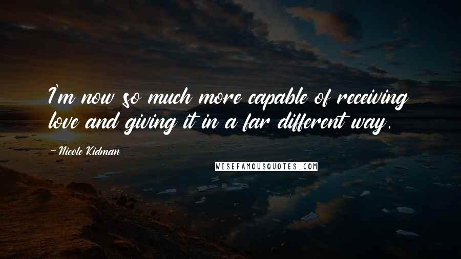 Nicole Kidman Quotes: I'm now so much more capable of receiving love and giving it in a far different way.