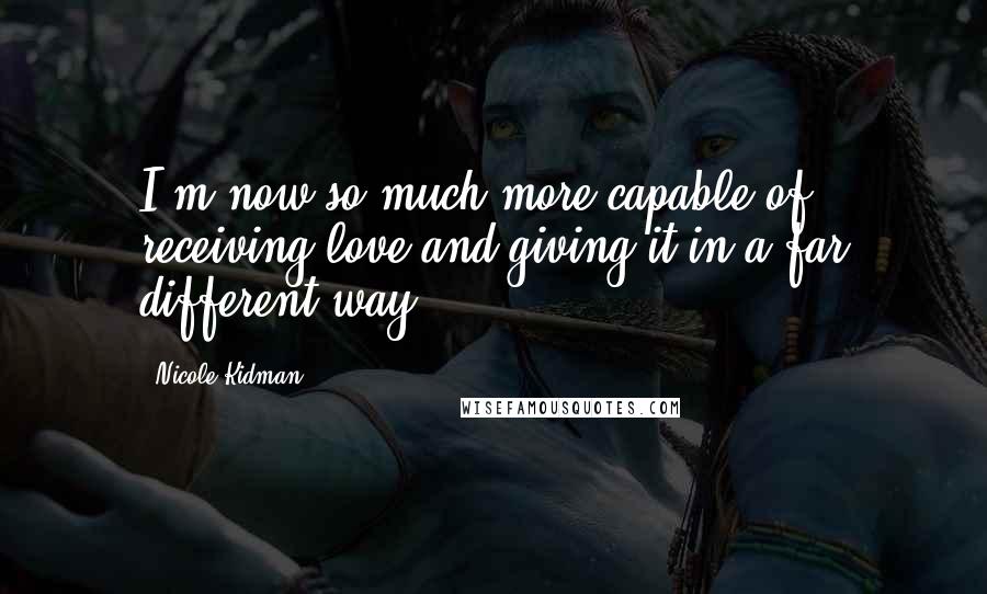 Nicole Kidman Quotes: I'm now so much more capable of receiving love and giving it in a far different way.