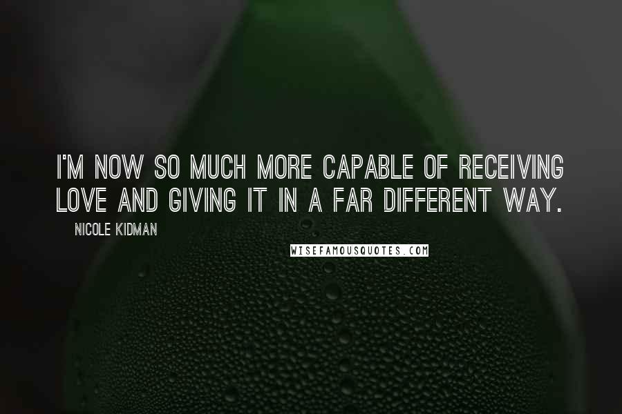 Nicole Kidman Quotes: I'm now so much more capable of receiving love and giving it in a far different way.