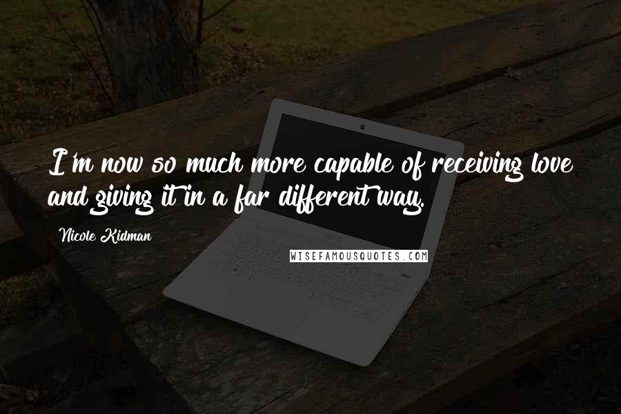 Nicole Kidman Quotes: I'm now so much more capable of receiving love and giving it in a far different way.