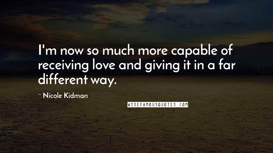 Nicole Kidman Quotes: I'm now so much more capable of receiving love and giving it in a far different way.