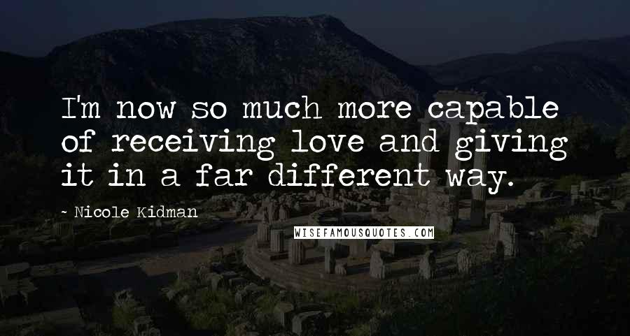 Nicole Kidman Quotes: I'm now so much more capable of receiving love and giving it in a far different way.