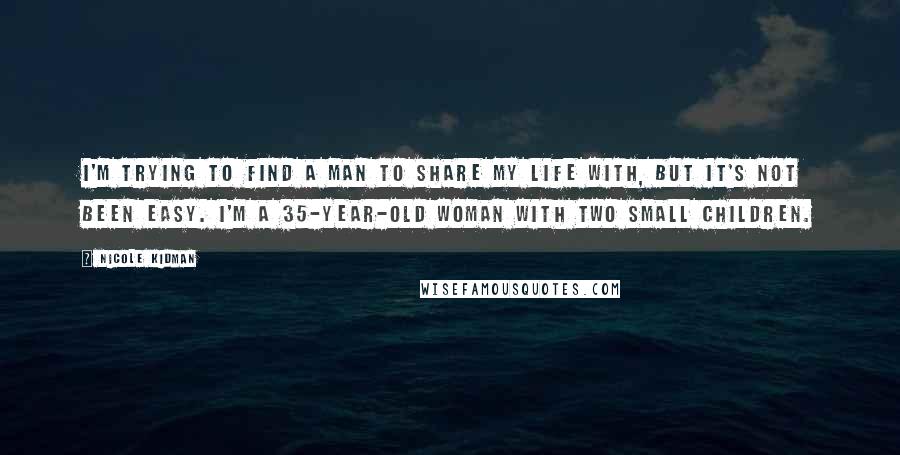 Nicole Kidman Quotes: I'm trying to find a man to share my life with, but it's not been easy. I'm a 35-year-old woman with two small children.