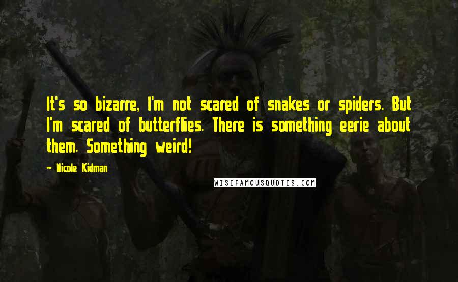 Nicole Kidman Quotes: It's so bizarre, I'm not scared of snakes or spiders. But I'm scared of butterflies. There is something eerie about them. Something weird!