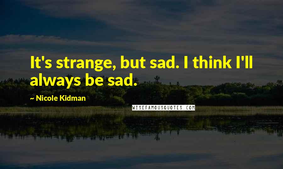 Nicole Kidman Quotes: It's strange, but sad. I think I'll always be sad.