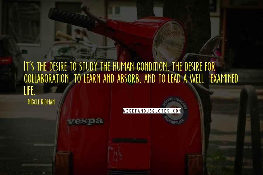 Nicole Kidman Quotes: It's the desire to study the human condition, the desire for collaboration, to learn and absorb, and to lead a well-examined life.