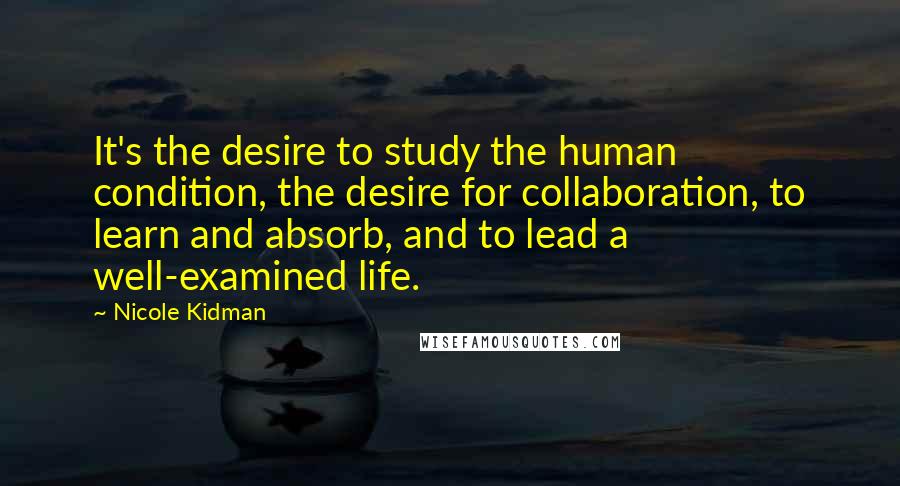 Nicole Kidman Quotes: It's the desire to study the human condition, the desire for collaboration, to learn and absorb, and to lead a well-examined life.