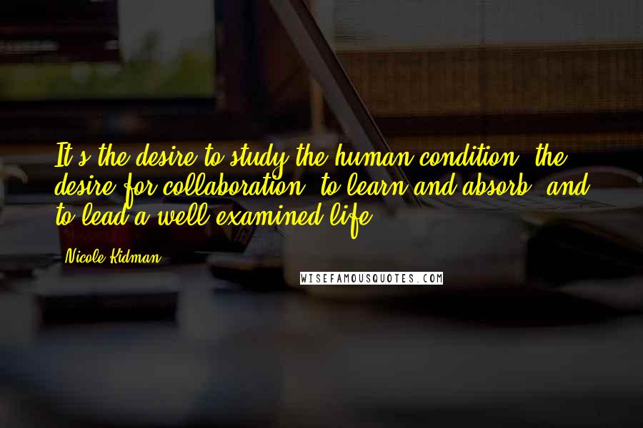 Nicole Kidman Quotes: It's the desire to study the human condition, the desire for collaboration, to learn and absorb, and to lead a well-examined life.