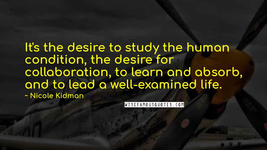 Nicole Kidman Quotes: It's the desire to study the human condition, the desire for collaboration, to learn and absorb, and to lead a well-examined life.