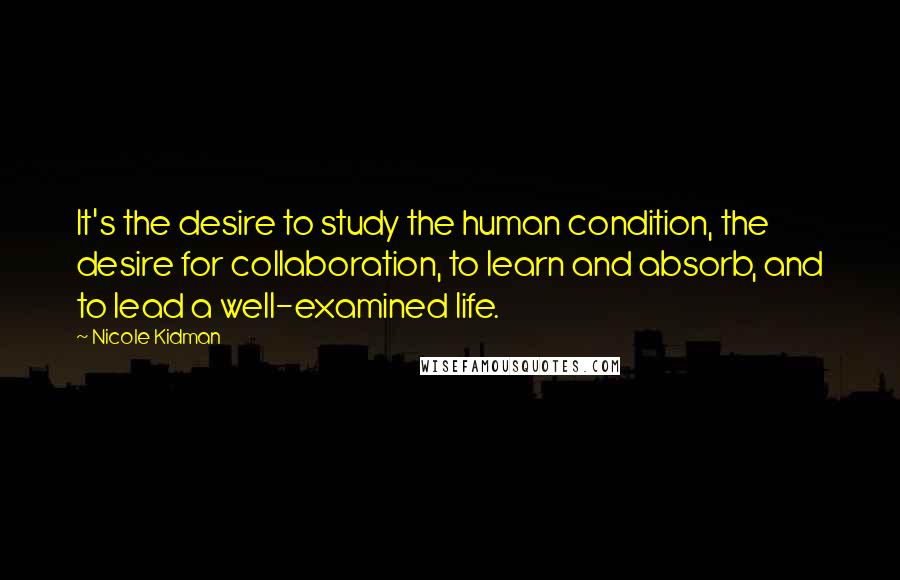 Nicole Kidman Quotes: It's the desire to study the human condition, the desire for collaboration, to learn and absorb, and to lead a well-examined life.