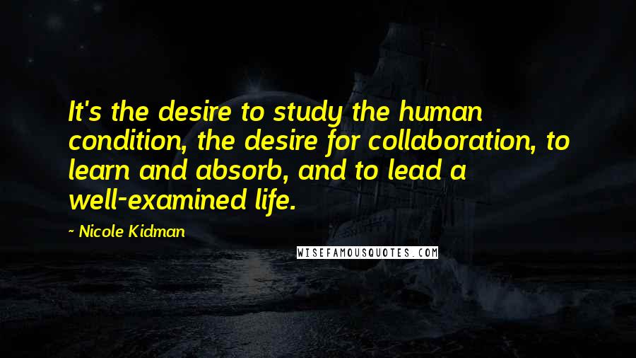 Nicole Kidman Quotes: It's the desire to study the human condition, the desire for collaboration, to learn and absorb, and to lead a well-examined life.