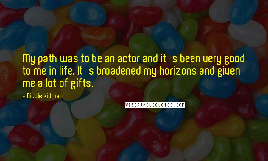 Nicole Kidman Quotes: My path was to be an actor and it's been very good to me in life. It's broadened my horizons and given me a lot of gifts.