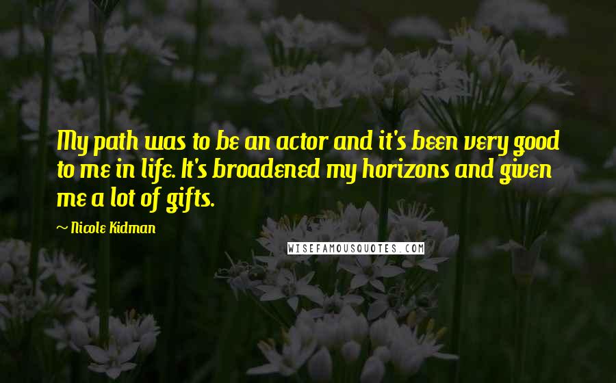 Nicole Kidman Quotes: My path was to be an actor and it's been very good to me in life. It's broadened my horizons and given me a lot of gifts.