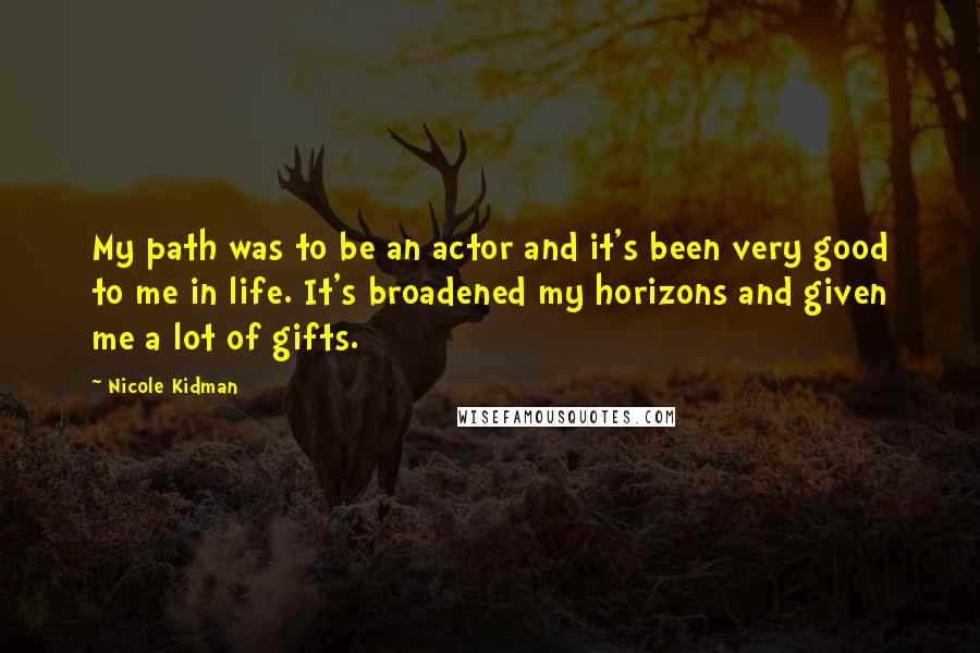 Nicole Kidman Quotes: My path was to be an actor and it's been very good to me in life. It's broadened my horizons and given me a lot of gifts.