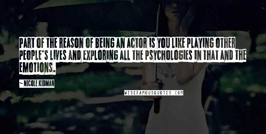 Nicole Kidman Quotes: Part of the reason of being an actor is you like playing other people's lives and exploring all the psychologies in that and the emotions.