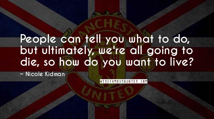 Nicole Kidman Quotes: People can tell you what to do, but ultimately, we're all going to die, so how do you want to live?