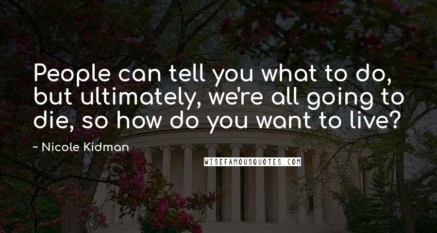 Nicole Kidman Quotes: People can tell you what to do, but ultimately, we're all going to die, so how do you want to live?