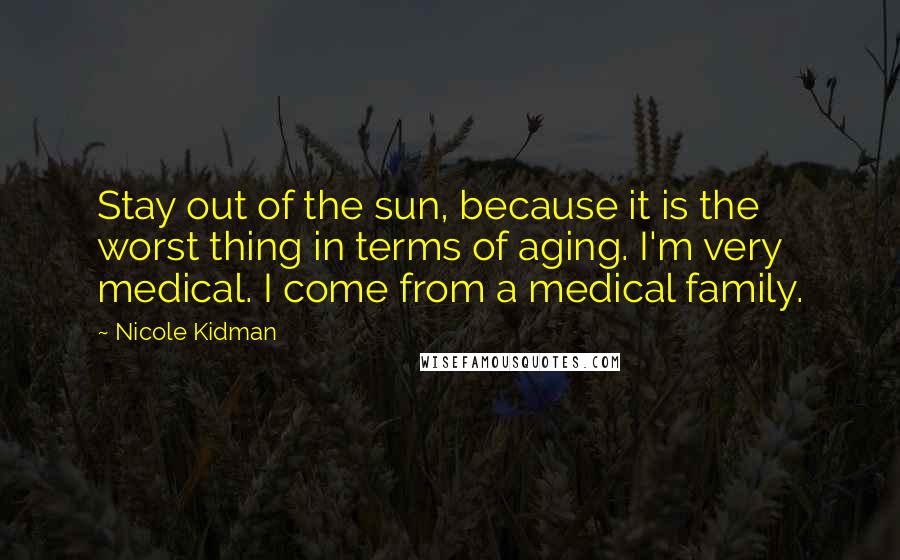 Nicole Kidman Quotes: Stay out of the sun, because it is the worst thing in terms of aging. I'm very medical. I come from a medical family.