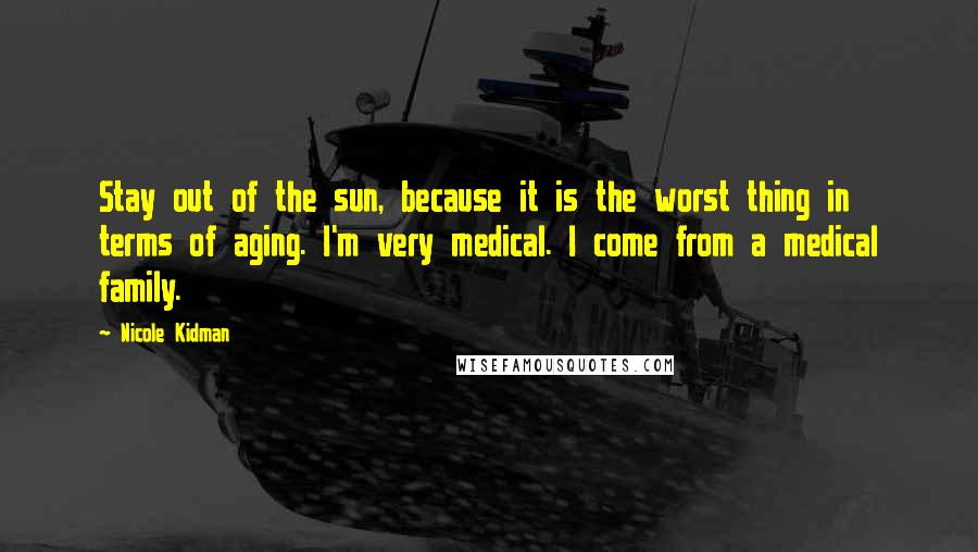 Nicole Kidman Quotes: Stay out of the sun, because it is the worst thing in terms of aging. I'm very medical. I come from a medical family.