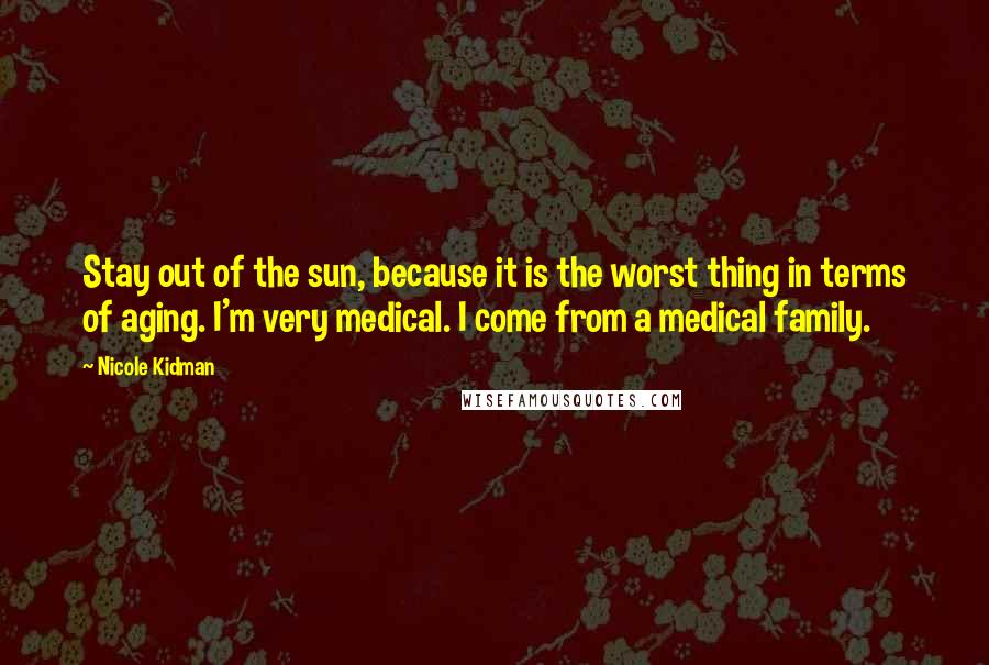 Nicole Kidman Quotes: Stay out of the sun, because it is the worst thing in terms of aging. I'm very medical. I come from a medical family.