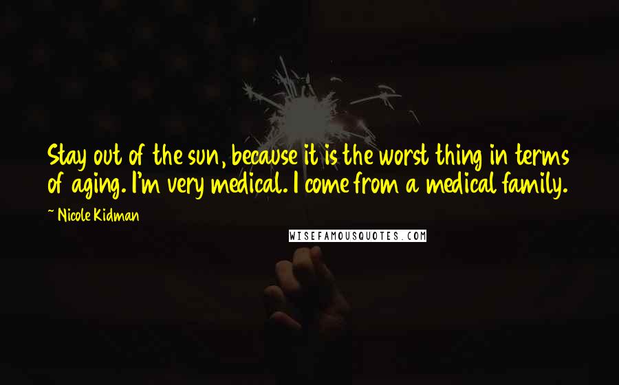 Nicole Kidman Quotes: Stay out of the sun, because it is the worst thing in terms of aging. I'm very medical. I come from a medical family.