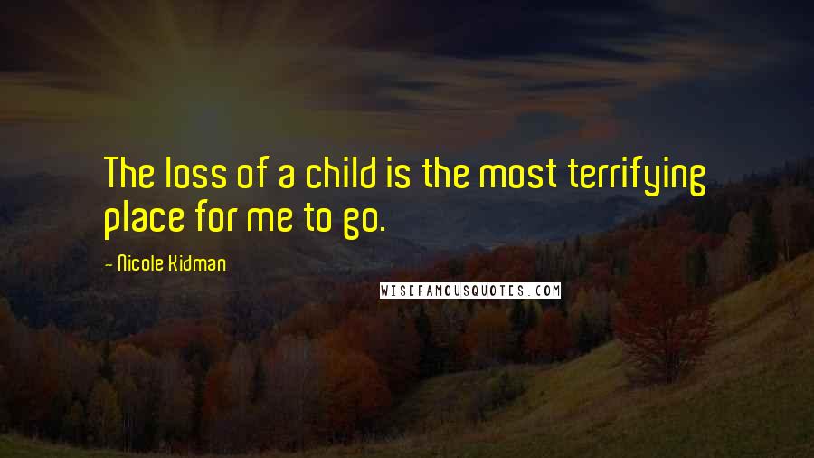 Nicole Kidman Quotes: The loss of a child is the most terrifying place for me to go.