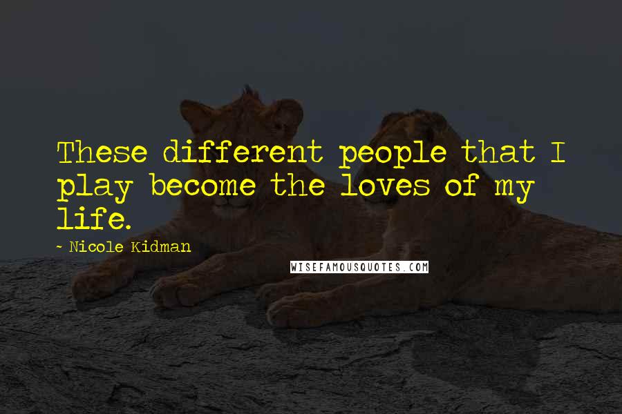 Nicole Kidman Quotes: These different people that I play become the loves of my life.