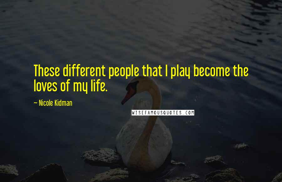 Nicole Kidman Quotes: These different people that I play become the loves of my life.