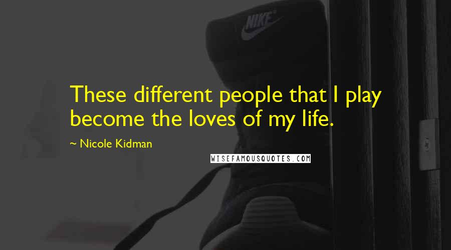 Nicole Kidman Quotes: These different people that I play become the loves of my life.