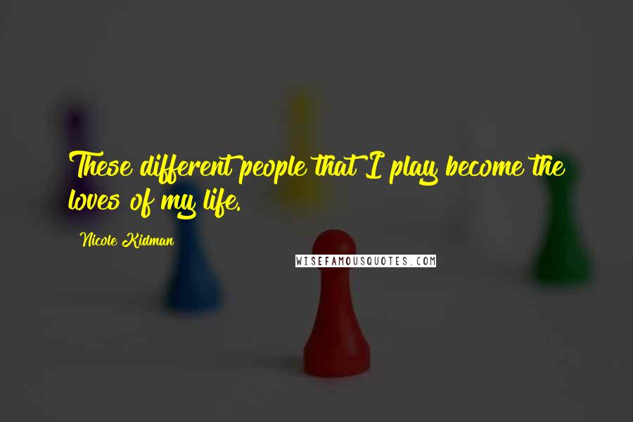 Nicole Kidman Quotes: These different people that I play become the loves of my life.