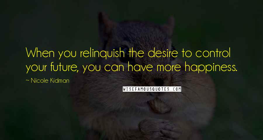 Nicole Kidman Quotes: When you relinquish the desire to control your future, you can have more happiness.