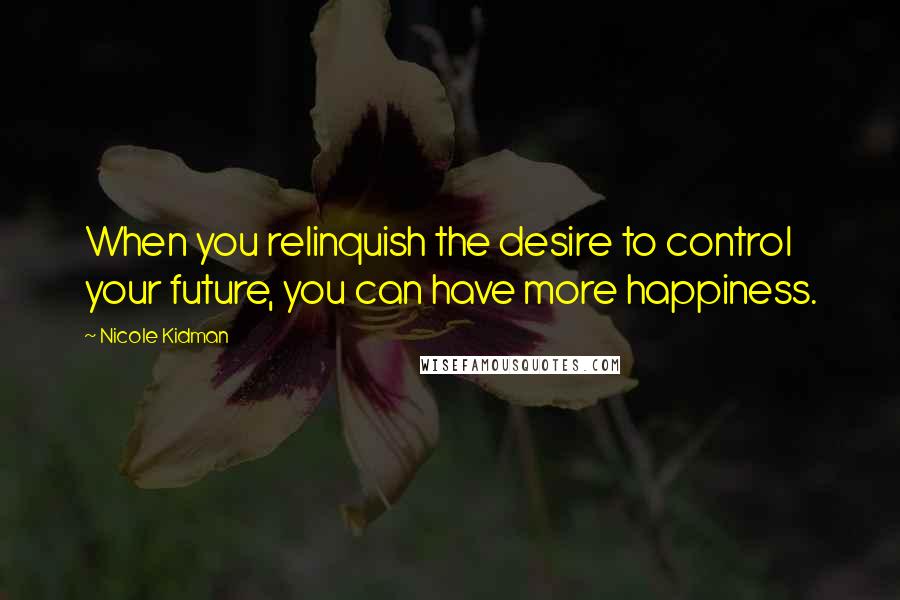 Nicole Kidman Quotes: When you relinquish the desire to control your future, you can have more happiness.