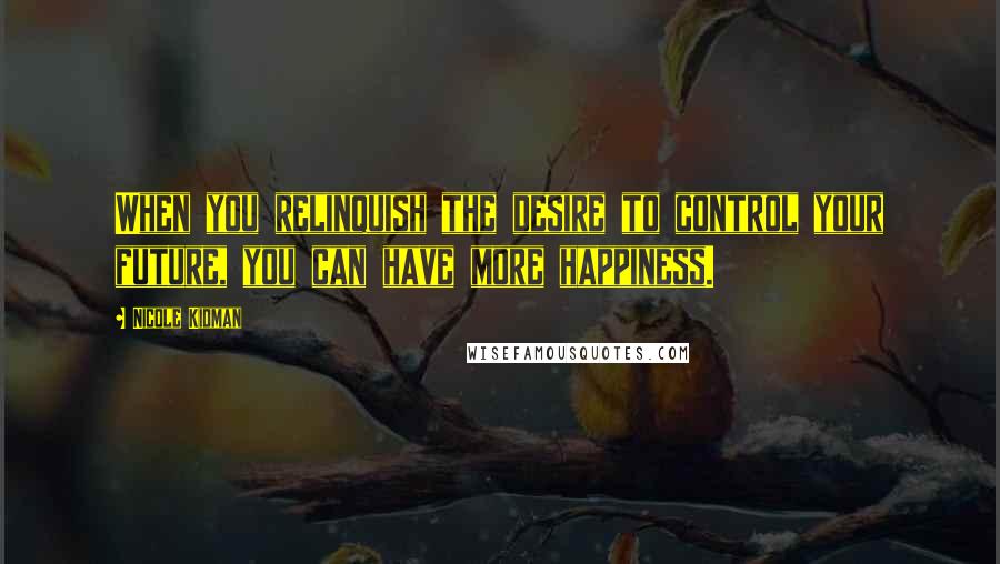 Nicole Kidman Quotes: When you relinquish the desire to control your future, you can have more happiness.