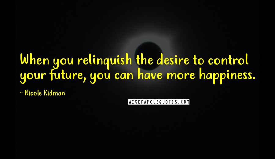 Nicole Kidman Quotes: When you relinquish the desire to control your future, you can have more happiness.