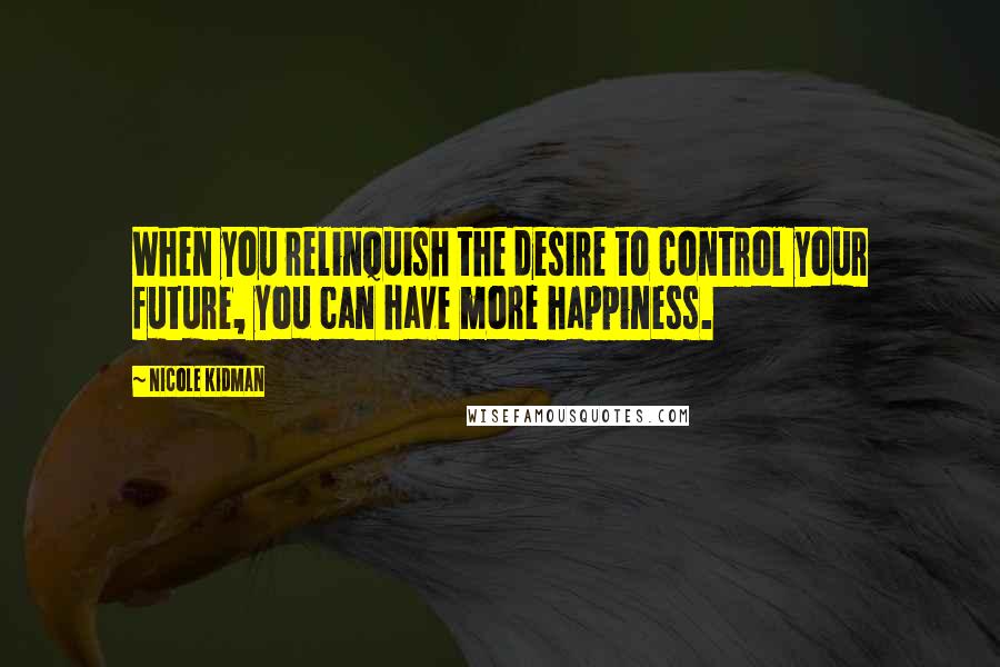 Nicole Kidman Quotes: When you relinquish the desire to control your future, you can have more happiness.