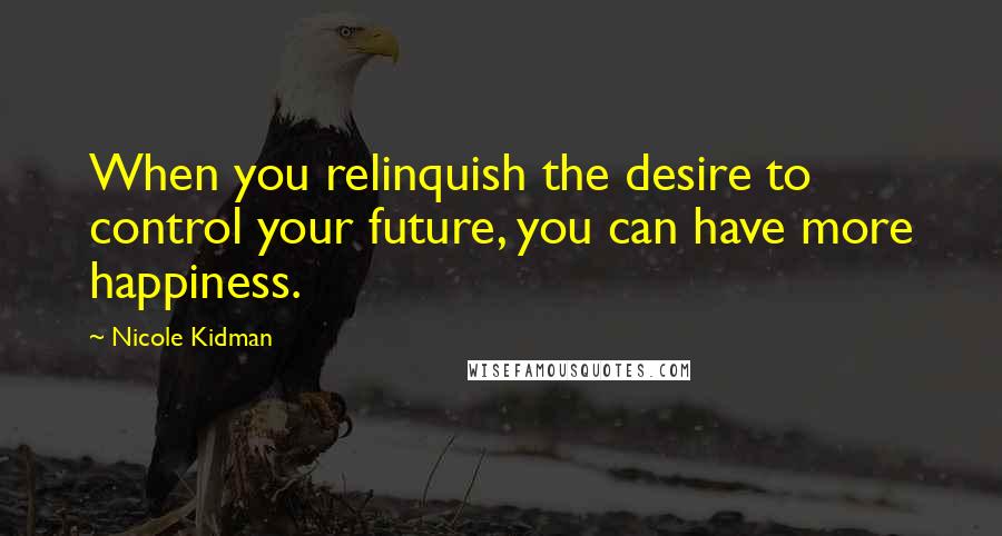 Nicole Kidman Quotes: When you relinquish the desire to control your future, you can have more happiness.